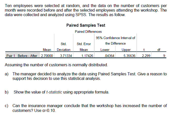 Ten employees were selected at random, and the data on the number of customers per
month were recorded before and after the selected employees attending the workshop. The
data were collected and analyzed using SPSS. The results as follow.
Paired Samples Test
Paired Differences
95% Confidence Interval of
Std.
Std. Error
the Difference
Mean
Deviation
Mean
Lower
Upper
t
df
Pair 1 Before - After 2.70000
3.71334
1.17426
04364
5.35636
2.299
9.
Assuming the number of customers is normally distributed.
a) The manager decided to analyze the data using Paired Samples Test. Give a reason to
support his decision to use this statistical analysis.
b) Show the value of t-statistic using appropriate formula.
c) Can the insurance manager conclude that the workshop has increased the number of
customers? Use a=0.10.
