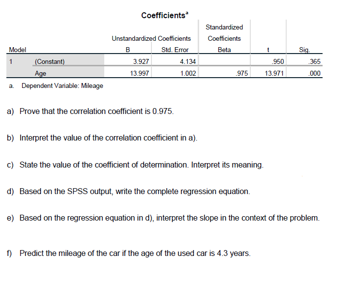 Coefficients
Standardized
Unstandardized Coefficients
Coefficients
Model
B
Std. Error
Beta
Sig.
1
(Constant)
3.927
4.134
950
365
Age
13.997
1.002
975
13.971
.000
a. Dependent Variable: Mileage
a) Prove that the correlation coefficient is 0.975.
b) Interpret the value of the correlation coefficient in a).
c) State the value of the coefficient of determination. Interpret its meaning.
d) Based on the SPSS output, write the complete regression equation.
e) Based on the regression equation in d), interpret the slope in the context of the problem.
f) Predict the mileage of the car if the age of the used car is 4.3 years.
