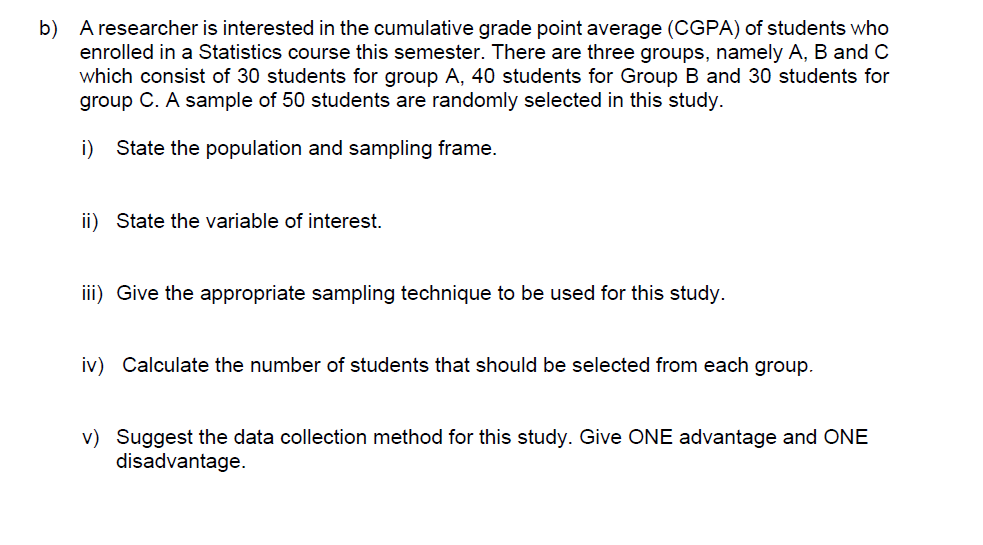 b) A researcher is interested in the cumulative grade point average (CGPA) of students who
enrolled in a Statistics course this semester. There are three groups, namely A, B and C
which consist of 30 students for group A, 40 students for Group B and 30 students for
group C. A sample of 50 students are randomly selected in this study.
i)
State the population and sampling frame.
ii) State the variable of interest.
iii) Give the appropriate sampling technique to be used for this study.
iv) Calculate the number of students that should be selected from each group.
v) Suggest the data collection method for this study. Give ONE advantage and ONE
disadva
