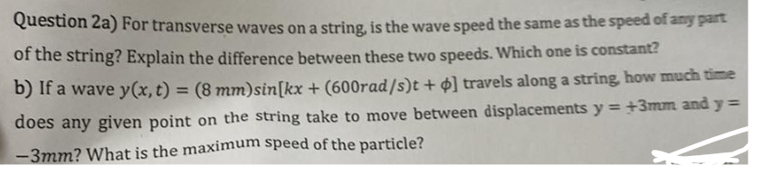 Question 2a) For transverse waves on a string, is the wave speed the same as the speed of any part
of the string? Explain the difference between these two speeds. Which one is constant?
b) If a wave y(x, t) = (8 mm) sin(kx + (600rad/s)t + ] travels along a string, how much time
does any given point on the string take to move between displacements y=+3mm and y =
-3mm? What is the maximum speed of the particle?