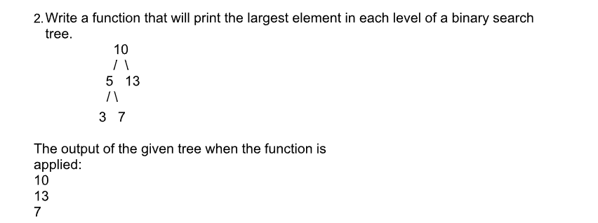 2. Write a function that will print the largest element in each level of a binary search
tree.
10
71
10
13
7
5 13
/\
37
The output of the given tree when the function is
applied: