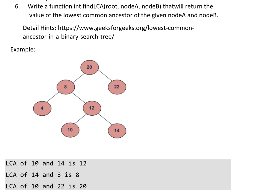 6.
Write a function int findLCA(root, nodeA, nodeB) thatwill return the
value of the lowest common ancestor of the given nodeA and nodeB.
Detail Hints: https://www.geeksforgeeks.org/lowest-common-
ancestor-in-a-binary-search-tree/
Example:
B
10
20
LCA of 10 and 14 is 12
LCA of 14 and 8 is 8
LCA of 10 and 22 is 20
12
22
14