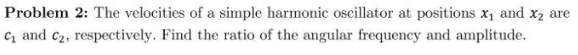 Problem 2: The velocities of a simple harmonic oscillator at positions x₁ and x₂ are
C₁ and C₂, respectively. Find the ratio of the angular frequency and amplitude.