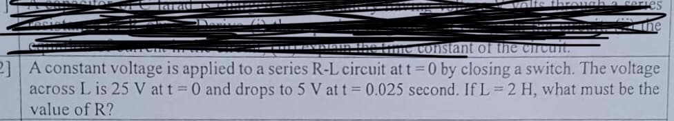 laid
through
me constant of the circuit.
2] A constant voltage is applied to a series R-L circuit at t=0 by closing a switch. The voltage
across Lis 25 V at t = 0 and drops to 5 V at t = 0.025 second. If L=2 H, what must be the
value of R?