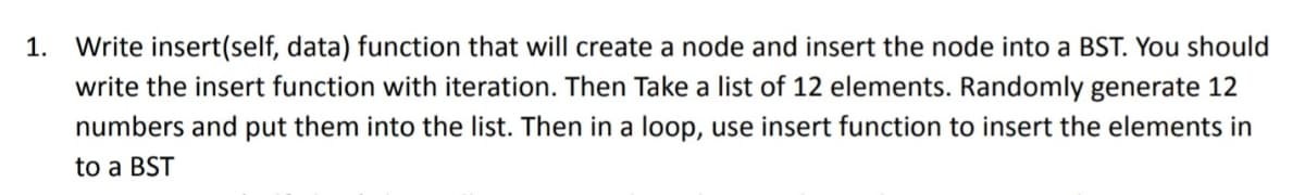 1. Write insert(self, data) function that will create a node and insert the node into a BST. You should
write the insert function with iteration. Then Take a list of 12 elements. Randomly generate 12
numbers and put them into the list. Then in a loop, use insert function to insert the elements in
to a BST