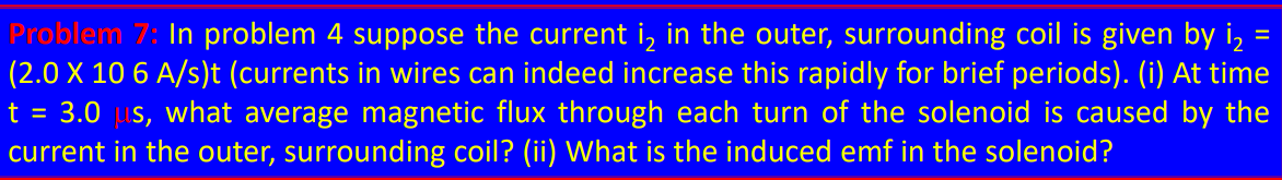 Problem 7: In problem 4 suppose the current i₂ in the outer, surrounding coil is given by i₂
(2.0 X 10 6 A/s)t (currents in wires can indeed increase this rapidly for brief periods). (i) At time
t = 3.0 µs, what average magnetic flux through each turn of the solenoid is caused by the
current in the outer, surrounding coil? (ii) What is the induced emf in the solenoid?