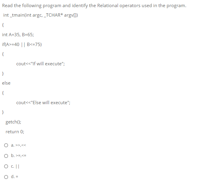 Read the following program and identify the Relational operators used in the program.
int _tmain(int argc, _TCHAR* argv[])
{
int A=35, B=65;
if(A>=40 || B<=75)
{
cout<<"If will execute";
}
else
{
cout<<"Else will execute";
}
getch();
return 0;
O a. >>,<<
O b. >=,<=
O c. ||
O d. =
