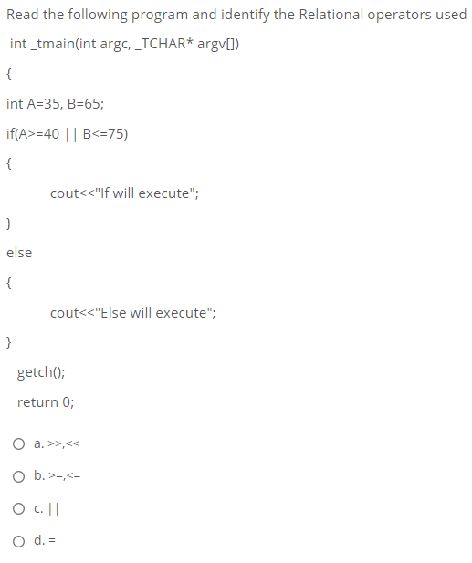 Read the following program and identify the Relational operators used
int _tmain(int argc, _TCHAR* argv[])
{
int A=35, B=65;
if(A>=40 || B<=75)
{
cout<<"lf will execute";
}
else
{
cout<<"Else will execute";
}
getch();
return 0;
O a. >>,<<
O b. >=,<=
O c.||
O d. =
