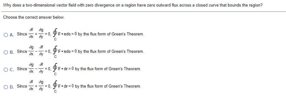 Why does a two-dimensional vector field with zero divergence on a region have zero outward flux across a closed curve that bounds the region?
Choose the correct answer below.
df dg
O A. Since
= 0, PF•nds = 0 by the flux form of Green's Theorem.
dy
B. Since
дх
dg df
= 0,
dy
'F•nds = 0 by the flux form of Green's Theorem.
dg
OC. Since
df
F•dr = 0 by the flux form of Green's Theorem.
--%3D
dx
ду
dg
= 0,
dx' dy
O D. Since
•dr = 0 by the flux form of Green's Theorem.
