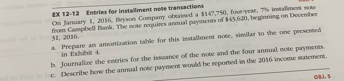 EX 12-12
Entries for installment note transactions
On January 1, 2016, Bryson Company obtained a $147,750, four-year, 7% installment note
from Campbell Bank. The note requires annual payments of $43,620, beginning on December
d bovi31, 2016.
a. Prepare an amortization table for this installment note, similar to the one presented
in Exhibit 4.
b. Journalize the entries for the issuance of the note and the four annual note payments.
c. Describe how the annual note payment would be reported in the 2016 income statement.
ini ns ni
OBJ. 5
