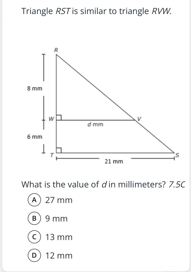 Triangle RST is similar to triangle RVW.
8 mm
W
V
d mm
6 mm
21 mm
What is the value of d in millimeters? 7.5C
A) 27 mm
9 mm
13 mm
12 mm
