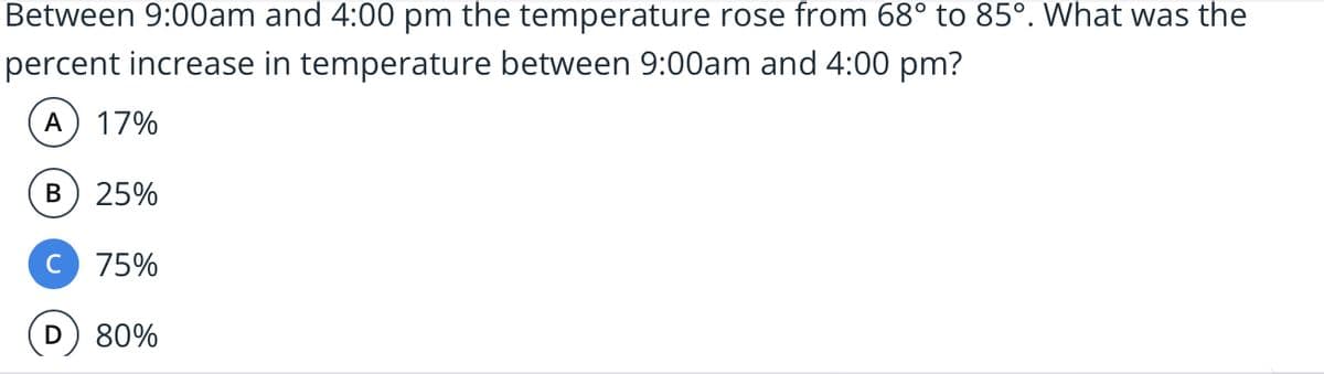 Between 9:00am and 4:00 pm the temperature rose from 68° to 85°. What was the
percent increase in temperature between 9:00am and 4:00 pm?
A
17%
B) 25%
C
75%
80%
