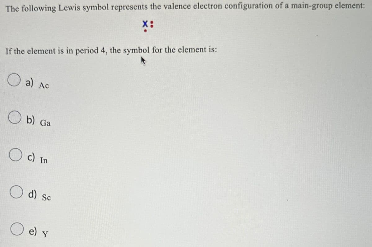 The following Lewis symbol represents the valence electron configuration of a main-group element:
X:
If the element is in period 4, the symbol for the element is:
a) Ac
b) Ga
☐ c) In
○ d) Sc
e) Y