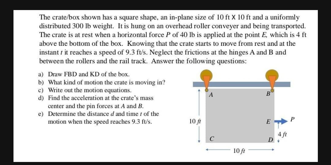 The crate/box shown has a square shape, an in-plane size of 10 ft X 10 ft and a uniformly
distributed 300 lb weight. It is hung on an overhead roller conveyer and being transported.
The crate is at rest when a horizontal force P of 40 lb is applied at the point E, which is 4 ft
above the bottom of the box. Knowing that the crate starts to move from rest and at the
instant t it reaches a speed of 9.3 ft/s. Neglect the frictions at the hinges A and B and
between the rollers and the rail track. Answer the following questions:
a) Draw FBD and KD of the box.
b) What kind of motion the crate is moving in?
c) Write out the motion equations.
d) Find the acceleration at the crate's mass
center and the pin forces at A and B.
e) Determine the distance d and time t of the
motion when the speed reaches 9.3 ft/s.
A
B
P
10 ft
E
4 ft
D +
10 ft
