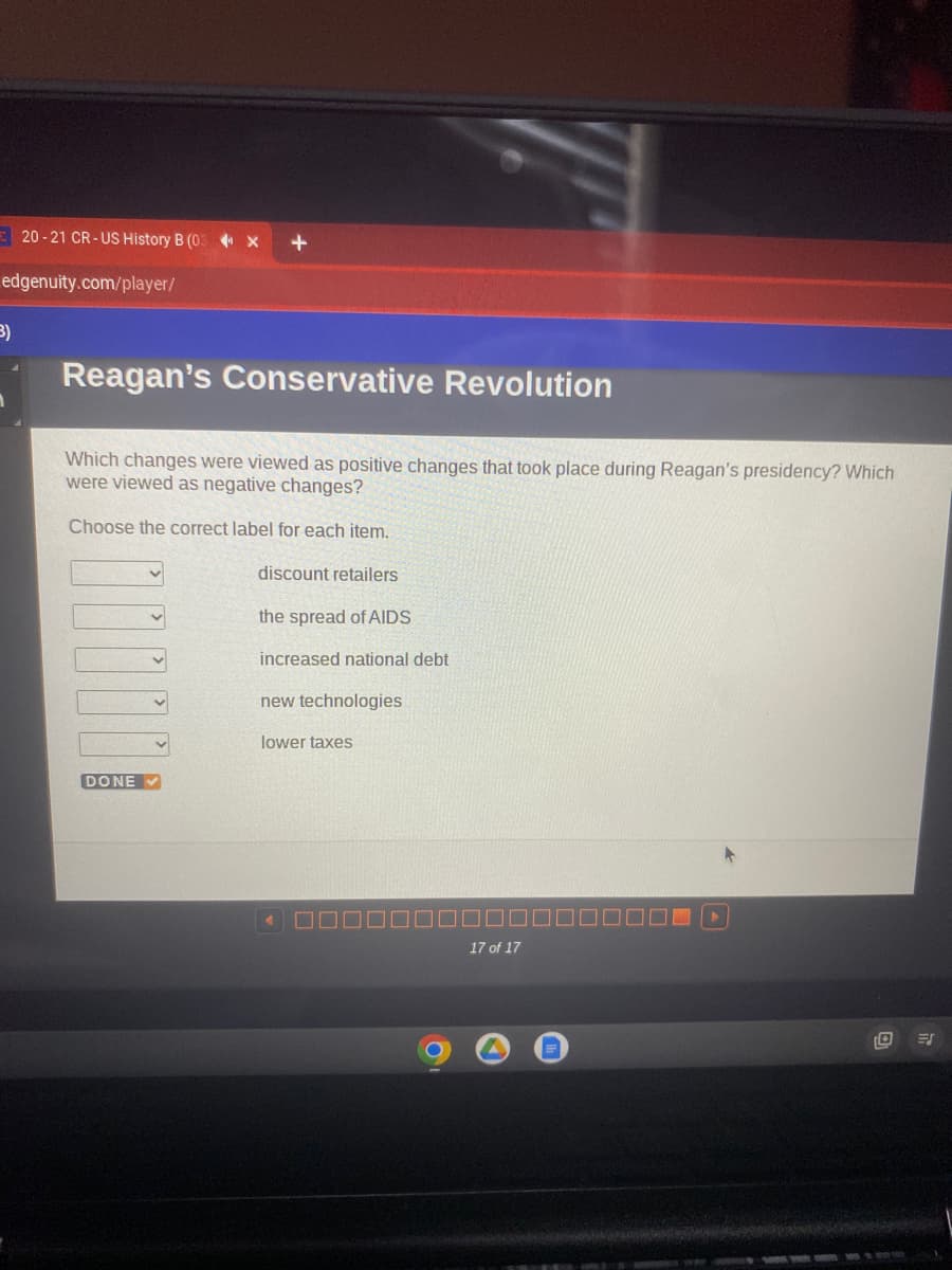 20-21 CR-US History B (03-X
edgenuity.com/player/
3)
+
Reagan's Conservative Revolution
Which changes were viewed as positive changes that took place during Reagan's presidency? Which
were viewed as negative changes?
Choose the correct label for each item.
discount retailers
DONE ✔
the spread of AIDS
increased national debt
new technologies
lower taxes
17 of 17
ES