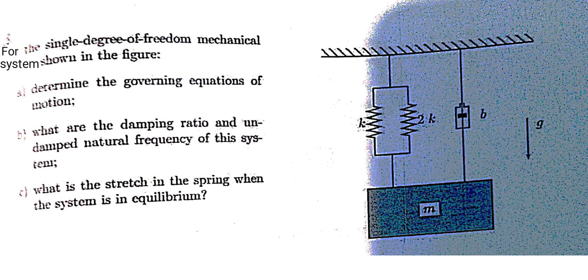 For :he single-degree-of-freedom mechanical
single-degree-of-freedom mechanical
systemshown in the figure:
i determine the governing equations of
uotion;
damped natural frequency of this sys-
2k
teni;
el what is the stretch in the spring when
the system is in equilibrium?
