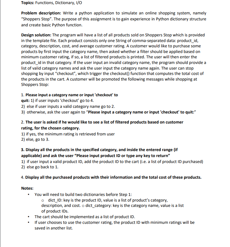 Topics: Functions, Dictionary, I/0
Problem description: Write a python application to simulate an online shopping system, namely
"Shoppers Stop". The purpose of this assignment is to gain experience in Python dictionary structure
and create basic Python function.
Design solution: The program will have a list of all products sold on Shoppers Stop which is provided
in the template file. Each product consists only one String of comma-separated data: product_id,
category, description, cost, and average customer rating. A customer would like to purchase some
products by first input the category name, then asked whether a filter should be applied based on
minimum customer rating, if so, a list of filtered products is printed. The user will then enter the
product_id in that category. If the user input an invalid category name, the program should provide a
list of valid category names and ask the user input the category name again. The user can stop
shopping by input "checkout", which trigger the checkout() function that computes the total cost of
the products in the cart. A customer will be promoted the following messages while shopping at
Shoppers Stop:
1. Please input a category name or input 'checkout' to
quit: 1) if user inputs 'checkout' go to 4.
2) else if user inputs a valid category name go to 2.
3) otherwise, ask the user again to "Please input a category name or input 'checkout' to quit:"
2. The user is asked if he would like to see a list of filtered products based on customer
rating, for the chosen category.
1) if yes, the minimum rating is retrieved from user
2) else, go to 3.
3. Display all the products in the specified category, and inside the entered range (if
applicable) and ask the user "Please input product ID or type any key to return"
1) if user input a valid product ID, add the product ID to the cart (i.e. a list of product ID purchased)
2) else go back to 1.
4. Display all the purchased products with their information and the total cost of these products.
Notes:
• You will need to build two dictionaries before Step 1:
o dict_ID: key is the product ID, value is a list of product's category,
description, and cost. o dict_category: key is the category name, value is a list
of product IDs.
The cart should be implemented as a list of product ID.
• f user chooses to use the customer rating, the product ID with minimum ratings will be
saved in another list.
