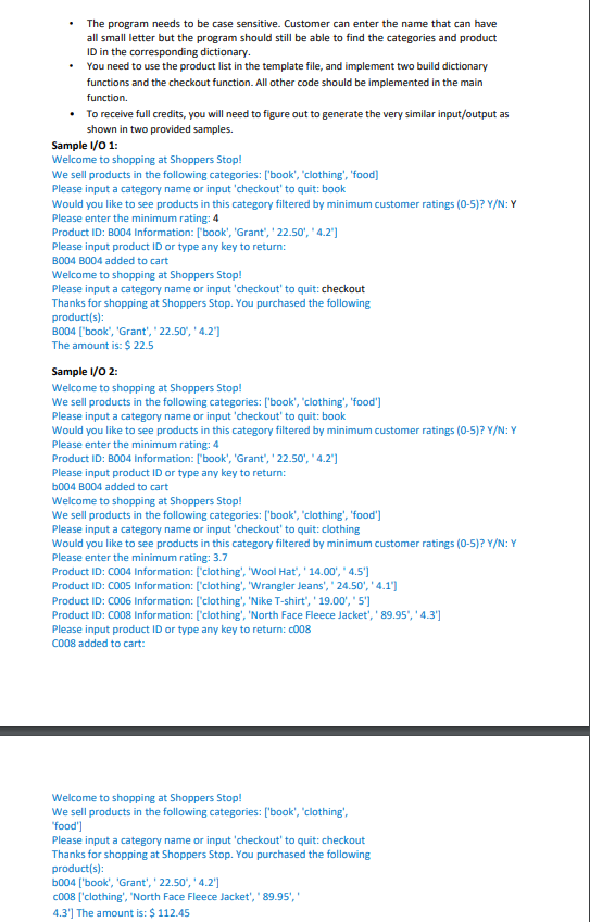 The program needs to be case sensitive. Customer can enter the name that can have
all small letter but the program should still be able to find the categories and product
ID in the corresponding dictionary.
• You need to use the product list in the template file, and implement two build dictionary
functions and the checkout function. All other code should be implemented in the main
function.
• To receive full credits, you will need to figure out to generate the very similar input/output as
shown in two provided samples.
Sample I/0 1:
Welcome to shopping at Shoppers Stop!
We sell products in the following categories: ['book', 'clothing', 'food]
Please input a category name or input 'checkout' to quit: book
Would you like to see products in this category filtered by minimum customer ratings (0-5)? Y/N: Y
Please enter the minimum rating: 4
Product ID: BO04 Information: ['book', 'Grant', ' 22.50', ' 4.2']
Please input product ID or type any key to return:
BO04 BO04 added to cart
Welcome to shopping at Shoppers Stop!
Please input a category name or input 'checkout' to quit: checkout
Thanks for shopping at Shoppers Stop. You purchased the following
product(s):
BO04 ("book', 'Grant', '22.50', ' 4.2']
The amount is: $ 22.5
Sample I/0 2:
Welcome to shopping at Shoppers Stop!
We sell products in the following categories: ['book', 'clothing', 'food']
Please input a category name or input 'checkout' to quit: book
Would you like to see products in this category filtered by minimum customer ratings (0-5)? Y/N: Y
Please enter the minimum rating: 4
Product ID: BO04 Information: ['book', 'Grant', ' 22.50', ' 4.2']
Please input product ID or type any key to return:
b004 BO04 added to cart
Welcome to shopping at Shoppers Stop!
We sell products in the following categories: ['book', 'clothing', 'food']
Please input a category name or input 'checkout' to quit: clothing
Would you like to see products in this category filtered by minimum customer ratings (0-5)? Y/N: Y
Please enter the minimum rating: 3.7
Product ID: CO04 Information: ['clothing', 'Wool Hat', ' 14.00', ' 4.5')
Product ID: CO05 Information: ['clothing', 'Wrangler Jeans', ' 24.50', ' 4.1']
Product ID: CO06 Information: ['clothing', 'Nike T-shirt',' 19.00','5')
Product ID: CO08 Information: ['clothing', 'North Face Fleece Jacket', ' 89.95', ' 4.3']
Please input product ID or type any key to return: c008
Co08 added to cart:
Welcome to shopping at Shoppers Stop!
We sell products in the following categories: ['book', 'clothing',
'food')
Please input a category name or input 'checkout' to quit: checkout
Thanks for shopping at Shoppers Stop. You purchased the following
product(s):
b004 ['book', 'Grant', ' 22.50', ' 4.2']
c008 ['clothing', 'North Face Fleece Jacket', ' 89.95','
4.3'] The amount is: $ 112.45
