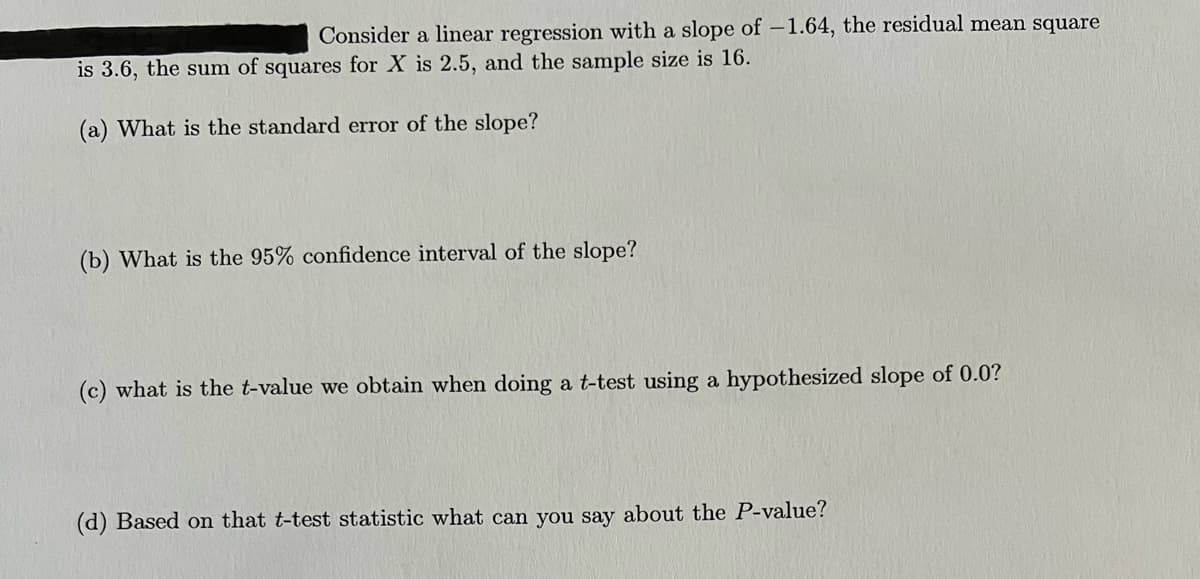 Consider a linear regression with a slope of –1.64, the residual mean square
is 3.6, the sum of squares for X is 2.5, and the sample size is 16.
(a) What is the standard error of the slope?
(b) What is the 95% confidence interval of the slope?
(c) what is the t-value we obtain when doing a t-test using a hypothesized slope of 0.0?
(d) Based on that t-test statistic what can you say about the P-value?
