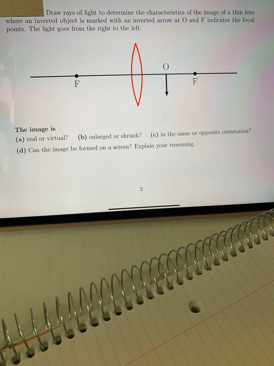 Draw rays of light to determine the characteristics of the image of a thin lens
where an inverted object is marked with an inverted arrow at O and F indicates the focal
points. The light goes from the right to the left.
F
The image is
(a) real or virtual?
(b) enlarged or shrunk?
(c) in the same or opposite orientation?
(d) Can the image be formed on a screen? Explain your reasoning.
