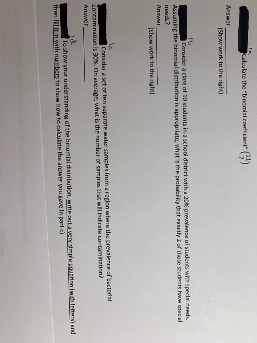la
Calculate the "binomial coefficient" ()
Answer
(Show work to the right)
16
Consider a class of 10 students in a school district with a 20% prevalence of students with special needs.
Assuming the binomial distribution is appropriate, what is the probability that exactly 2 of those students have special
needs?
Answer
(Show work to the right)
Ic
Consider a set of ten separate water samples from a region where the prevalence of bacterial
contamination is 30%. On average, what is the number of samples that will indicate contamination?
Answer
To show your understanding of the binomial distribution, write out a very simple equation (with letters) and
then fill it in with numbers to show how to calculate the answer you gave in part c)
