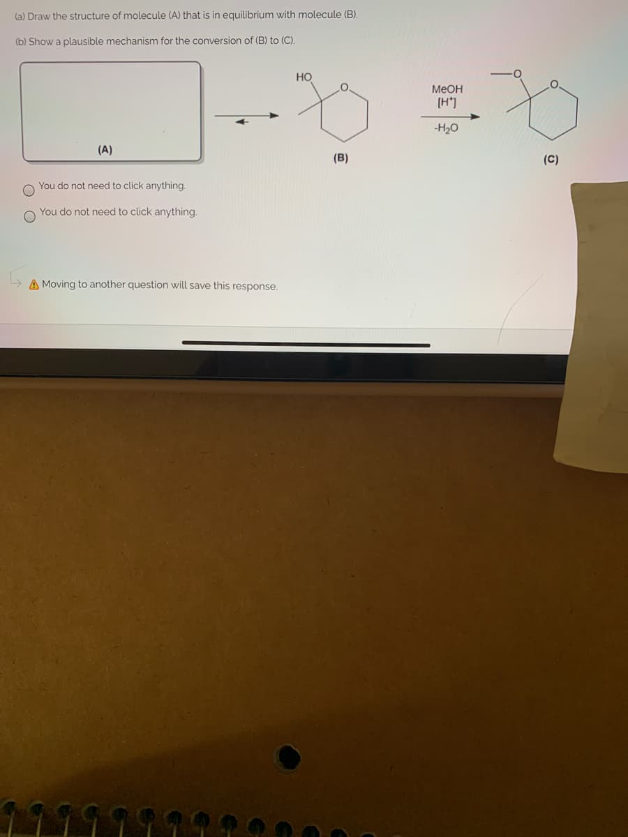 (a) Draw the structure of molecule (A) that is in equilibrium with molecule (B).
(b) Show a plausible mechanism for the conversion of (B) to (C).
Но
MEOH
(H*]
-H2O
(A)
(B)
(C)
You do not need to click anything.
You do not need to click anything.
A Moving to another question will save this response.
O O
