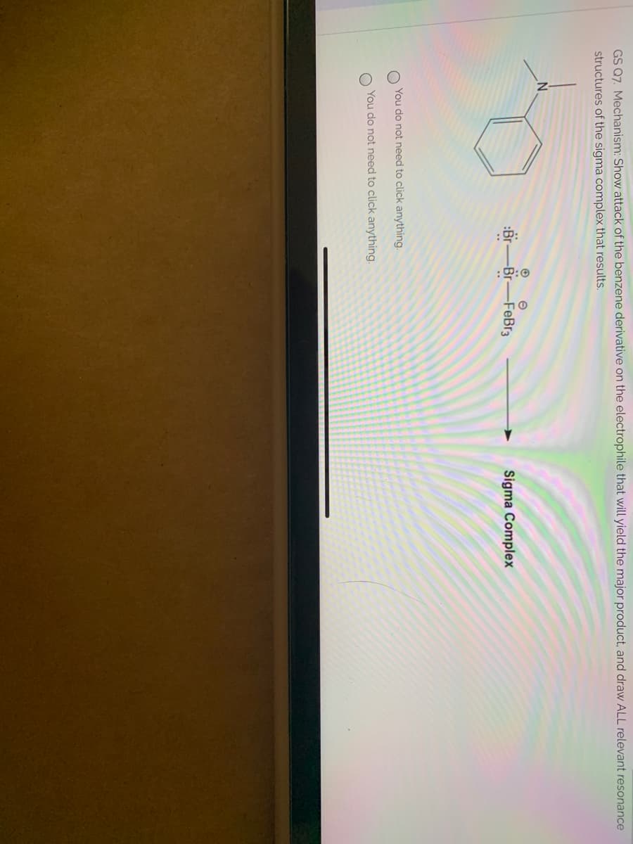 GS Q7. Mechanism: Show attack of the benzene derivative on the electrophile that will yield the major product, and draw ALL relevant resonance
structures of the sigma complex that results.
-Br-FeBr3
Sigma Complex
You do not need to click anything.
You do not need to click anything.
