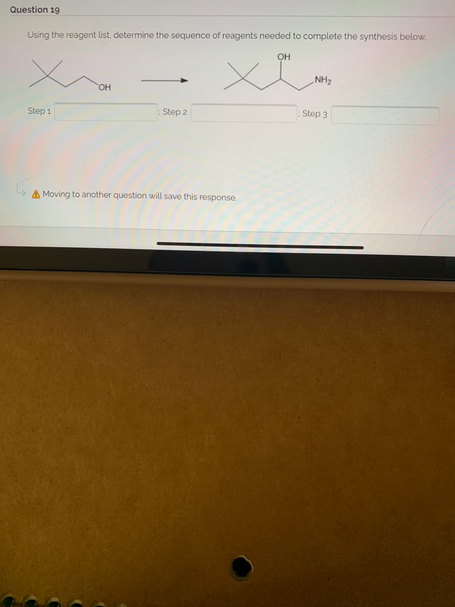 Question 19
Using the reagent list, determine the sequence of reagents needed to complete the synthesis below.
OH
NH2
HO
Step 1
: Step 2
; Step 3
A Moving to another question will save this response.
