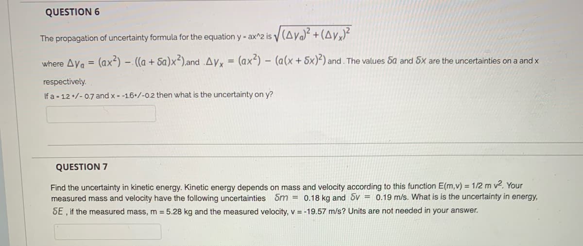 QUESTION 6
The propagation of uncertainty formula for the equation y - ax^2 is V
where Ay. = (ax²) – ((a + Sa)x²).and .Ayx = (ax<) - (a(x+ 5x)²) and. The values 5a and 5x are the uncertainties on a and x
respectively.
If a - 12 +/- 0.7 and x = -1.6+/-0.2 then what is the uncertainty on y?
QUESTION 7
Find the uncertainty in kinetic energy. Kinetic energy depends on mass and velocity according to this function E(m,v) = 1/2 m v2. Your
measured mass and velocity have the following uncertainties Sm = 0.18 kg and Sv = 0.19 m/s. What is is the uncertainty in energy,
SE , if the measured mass, m = 5.28 kg and the measured velocity, v = -19.57 m/s? Units are not needed in your answer.
