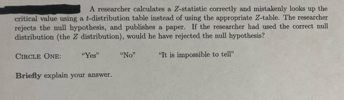 A researcher calculates a Z-statistic correctly and mistakenly looks up the
critical value using a t-distribution table instead of using the appropriate Z-table. The researcher
rejects the null hypothesis, and publishes a paper. If the researcher had used the correct null
distribution (the Z distribution), would he have rejected the null hypothesis?
CIRCLE ONE:
"Yes"
"No"
"It is impossible to tell"
Briefly explain your answer.
