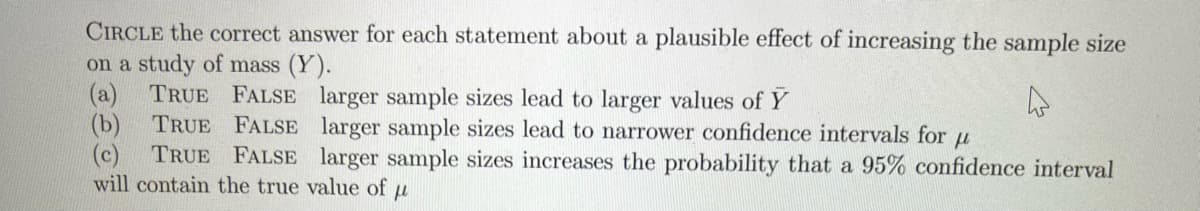 CIRCLE the correct answer for each statement about a plausible effect of increasing the sample size
on a study of mass (Y).
(a)
TRUE FALSE larger sample sizes lead to larger values of Y
(b) TRUE FALSE larger sample sizes lead to narrower confidence intervals for
(c)
TRUE FALSE larger sample sizes increases the probability that a 95% confidence interval
will contain the true value of
