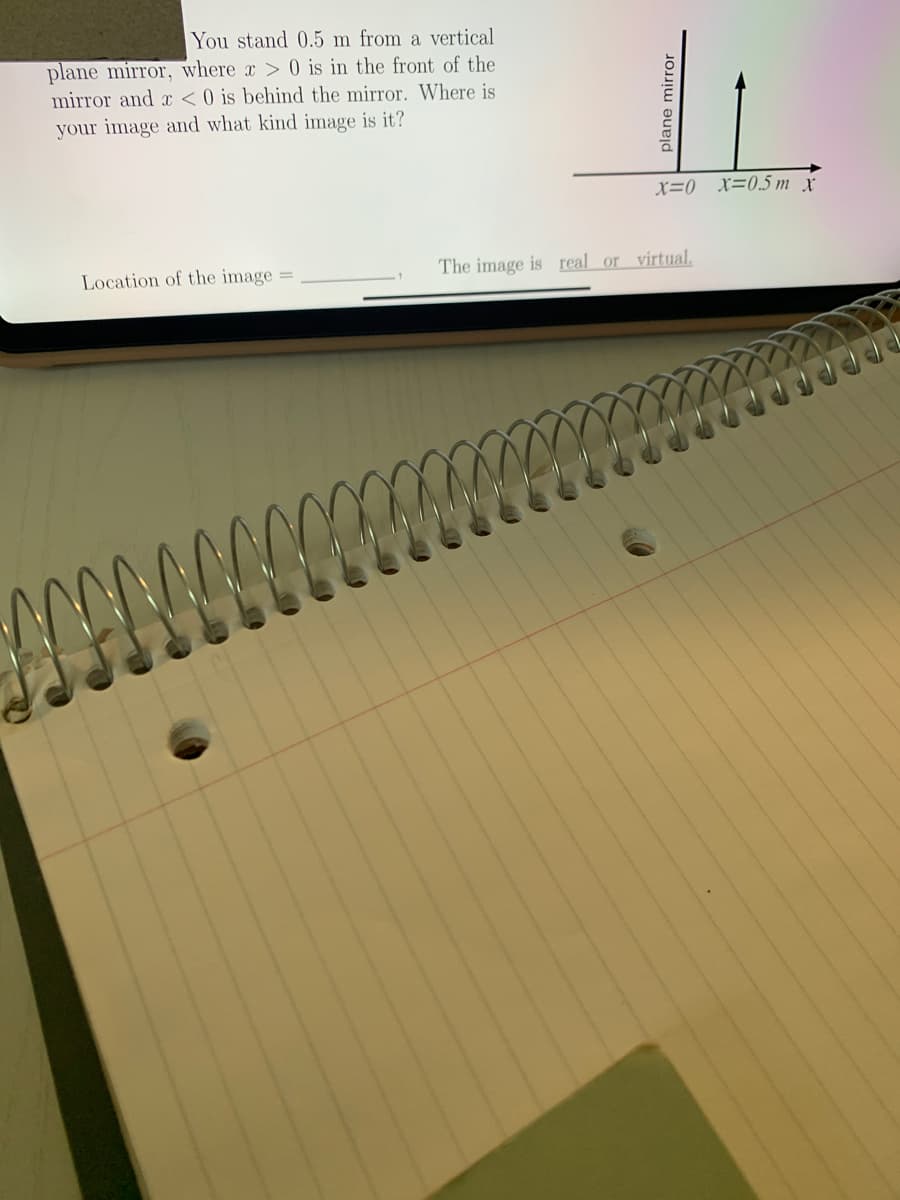 You stand 0.5 m from a vertical
plane mirror, where x > 0 is in the front of the
mirror and < 0 is behind the mirror. Where is
your image and what kind image is it?
x=0 _x=0.5m x
Location of the image =
The image is real or virtual.
plane mirror
