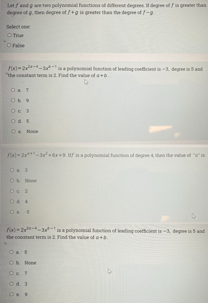 Let f and g are two polynomial functions of different degrees. If degree of f is greater than
degree of g, then degree of f+g is greater than the degree of f-g.
Select one:
O True
O False
f(x)=2x2a-4 3x°-1
is a polynomial function of leading coefficient is -3, degree is 5 and
"the constant term is 2. Find the value of a+b.
О а. 7
Оъ. 9
О с. 3
O d. 5
O e. None
f(x)= 2x°+1-3x²+6x+9. Iff is a polynomial function of degree 4, then the value of "a" is:
О а. 3
O b. None
О с. 2
O d. 4
O e. -5
f(x)=2x2a-4-3x°-is a polynomial function of leading coefficient is -3, degree is 5 and
the constant term is 2. Find the value of a+b.
О a. 5
ОЬ. None
О с. 7
O d. 3
O e. 9
