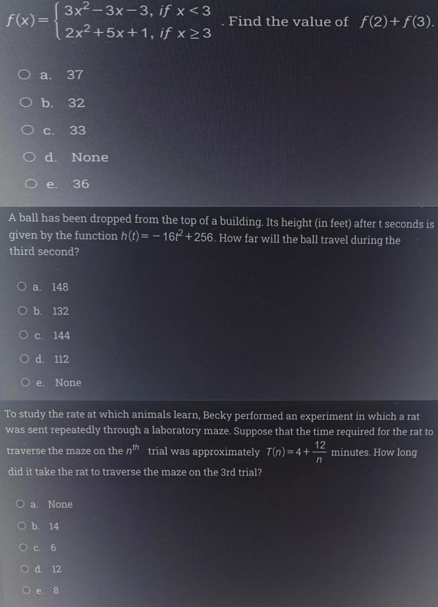 3x2-3x-3, if x <3
f(x)=
Find the value of f(2)+f(3).
2x²+5x+1, if x > 3
O a.
37
оъ. 32
O c.
33
Od.
None
O e.
36
A ball has been dropped from the top of a building. Its height (in feet) after t seconds is
given by the function h(t)= -16t+256. How far will the ball travel during the
third second?
O a. 148
O b. 132
О с. 144
O d. 112
Oe.
None
To study the rate at which animals learn, Becky performed an experiment in which a rat
was sent repeatedly through a laboratory maze. Suppose that the time required for the rat to
12
minutes. How long
in
traverse the maze on the n" trial was approximately T(n)=4+
did it take the rat to traverse the maze on the 3rd trial?
Oa.
None
O b. 14
О с. 6
O d. 12
О е. 8
