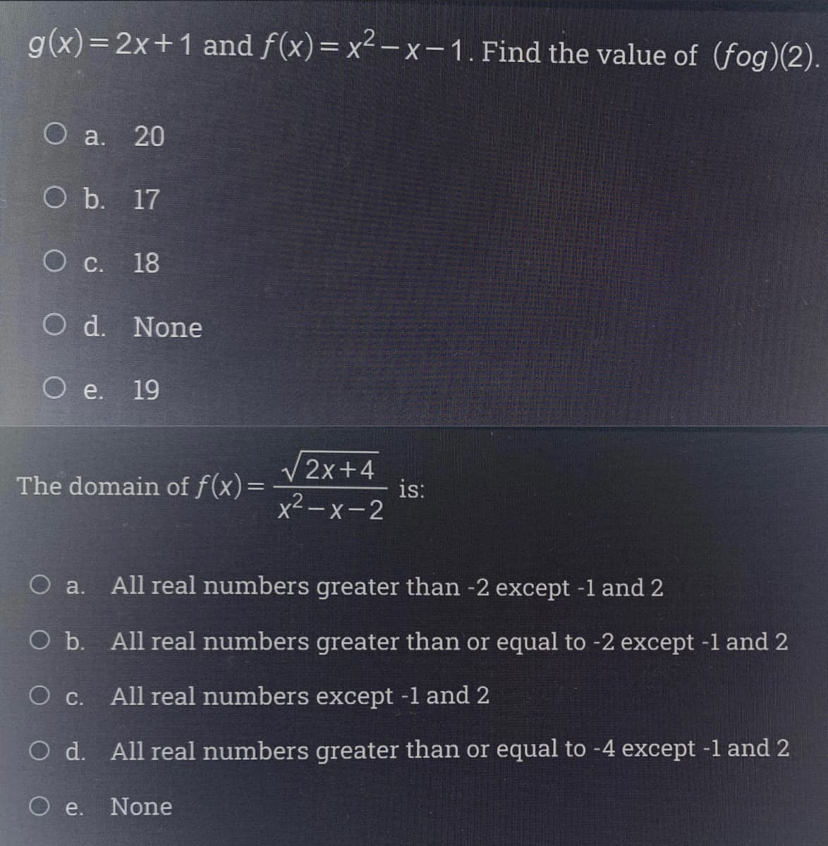 g(x)= 2x+1 and f(x)= x² – x – 1. Find the value of (fog)(2).
О а. 20
O b. 17
O c. 18
O d. None
O e. 19
/2x+4
is:
x2-x-2
The domain of f(x)=
O a.
All real numbers greater than -2 except -1 and 2
O b. All real numbers greater than or equal to -2 except -l and 2
Ос.
All real numbers except -1 and 2
O d. All real numbers greater than or equal to -4 except -1 and 2
O e.
None
