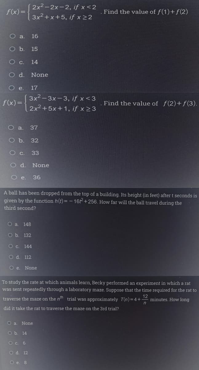 2x2-2x-2, if x <2
f(x)=
Find the value of f(1)+f(2)
3x2+x+5, if x 2 2
O a. 16
Оъ. 15
O .
14
O d.
None
O .
17
3x2-3x-3, if x <3
f(x)=
Find the value of f(2)+f(3).
2x2+5x+1, if x >3
O a.
37
Ob.
32
O c. 33
O d.
None
O .
36
A ball has been dropped from the top of a building. Its height (in feet) after t seconds is
given by the function h(t)= – 16 +256. How far will the ball travel during the
third second?
О a. 148
Оъ. 132
О с. 144
O d. 112
O e. None
To study the rate at which animals learn, Becky performed an experiment in which a rat
was sent repeatedly through a laboratory maze. Suppose that the time required for the rat to
traverse the maze on the nh trial was approximately T(n) = 4+
12
minutes. How long
did it take the rat to traverse the maze on the 3rd trial?
O a. None
O b. 14
Oc.
O d. 12
O e. 8
