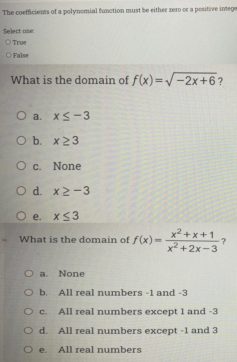 The coefficients of a polynomial function must be either zero or a positive intege
Select one:
O True
O False
What is the domain of f(x)=/-2x+6?
O a. x<-3
O b. x 23
O C.
None
O d. x2-3
O e.
X<3
x²+x+1
:?
x² +2x-3
What is the domain of f(x)=
O a.
None
O b.
All real numbers -1 and -3
O C.
All real numbers except 1 and -3
O d.
All real numbers except -1 and 3
O e.
All real numbers
