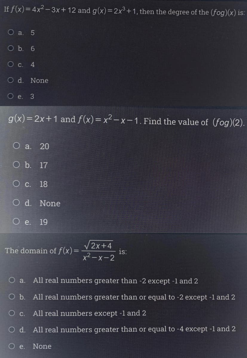 If f(x)=4x2- 3x+12 and g(x)=2x°+1, then the degree of the (fog)(x) is:
Оа. 5
O b. 6
Ос.
4.
Od.
None
О е. 3
g(x)= 2x+1 and f(x)= x² – x – 1. Find the value of (fog)(2).
О а. 20
O b. 17
О с. 18
O d. None
O e. 19
V2x+4
is:
x2-x-2
The domain of f(x)=
O a.
All real numbers greater than -2 except -1 and 2
Ob.
All real numbers greater than or equal to -2 except -1 and 2
Ос.
All real numbers except -1 and 2
O d. All real numbers greater than or equal to -4 except -1 and 2
e.
None
