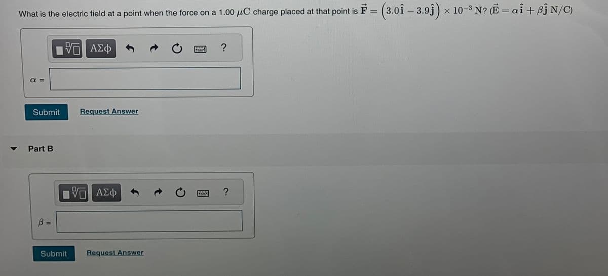 7
What is the electric field at a point when the force on a 1.00 μC charge placed at that point is F = (3.01 - 3.9ĵ) x 10-³ N? (E = ai + Bj N/C)
ΜΕ ΑΣΦ
?
απ
Submit
Request Answer
Part B
B =
ΜΕ ΑΣΦ
Submit
Request Answer
?