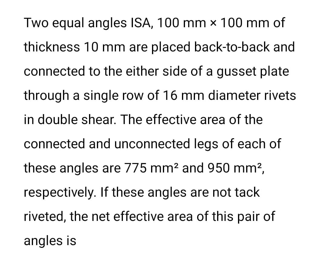 Two equal angles ISA, 100 mm x 100 mm of
thickness 10 mm are placed back-to-back and
connected to the either side of a gusset plate
through a single row of 16 mm diameter rivets
in double shear. The effective area of the
connected and unconnected legs of each of
these angles are 775 mm2 and 950 mm?,
respectively. If these angles are not tack
riveted, the net effective area of this pair of
angles is
