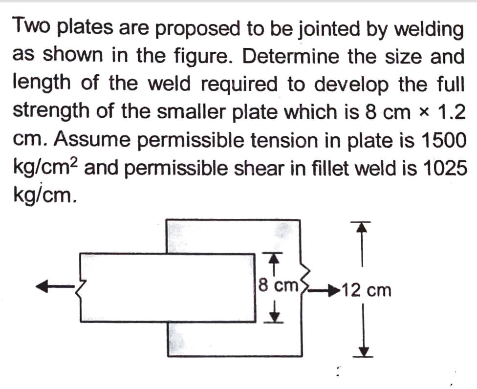 Two plates are proposed to be jointed by welding
as shown in the figure. Determine the size and
length of the weld required to develop the full
strength of the smaller plate which is 8 cm x 1.2
cm. Assume permissible tension in plate is 1500
kg/cm? and permissible shear in fillet weld is 1025
kg/cm.
8 cm)
12 cm
