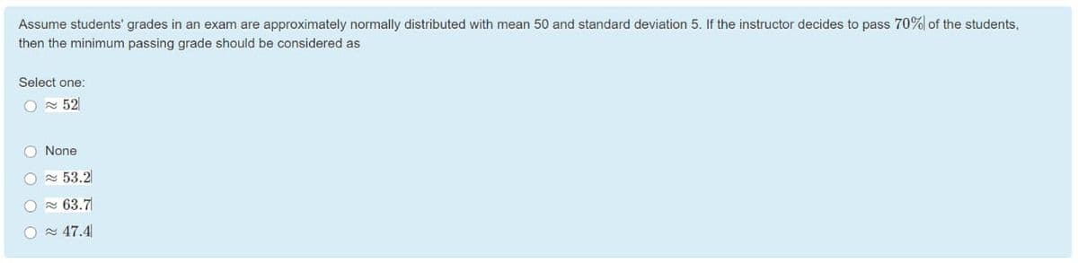 Assume students' grades in an exam are approximately normally distributed with mean 50 and standard deviation 5. If the instructor decides to pass 70% of the students,
then the minimum passing grade should be considered as
Select one:
O N 52
O None
a 53.2
O - 63.7
O 47.4
