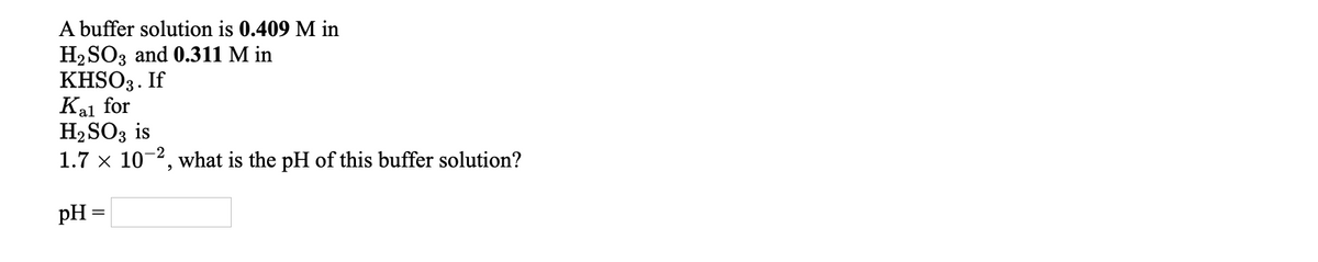 A buffer solution is 0.409 M in
Н2 SO3 and 0.311 M in
KHSO3. If
Kal for
H2SO3 is
1.7 x 10-2, what is the pH of this buffer solution?
pH =
