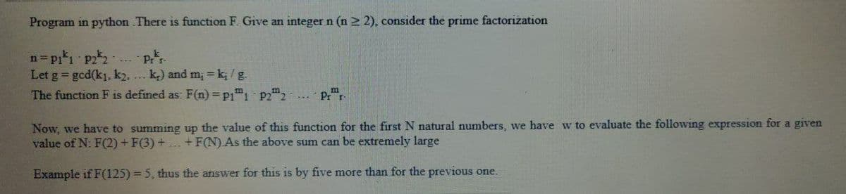 Program in python .There is function F. Give an integer n (n ≥ 2), consider the prime factorization
n=p₁¹₁ p2²2- Pr
Let g = gcd(k₁, k2.... k) and m₁ = k/g.
The function F is defined as: F(n) = P11 P22
Pr r
Now, we have to summing up the value of this function for the first N natural numbers, we have w to evaluate the following expression for a given
value of N: F(2) + F(3) + ... + F(N).As the above sum can be extremely large
Example if F(125) = 5, thus the answer for this is by five more than for the previous one.