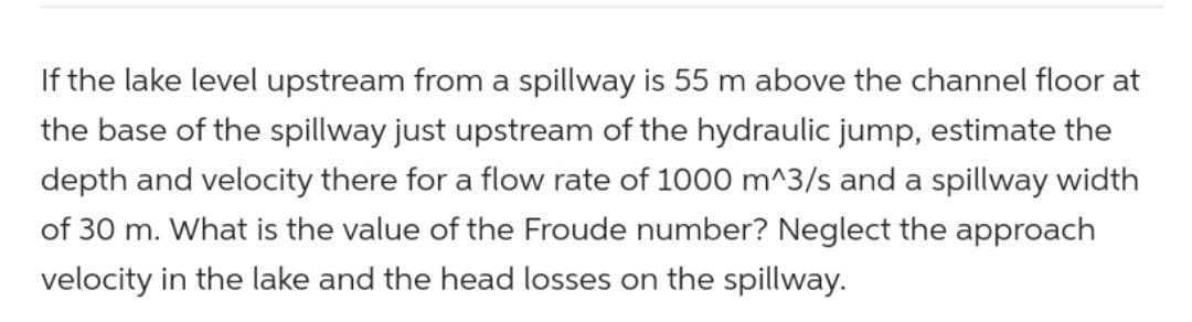 If the lake level upstream from a spillway is 55 m above the channel floor at
the base of the spillway just upstream of the hydraulic jump, estimate the
depth and velocity there for a flow rate of 1000 m^3/s and a spillway width
of 30 m. What is the value of the Froude number? Neglect the approach
velocity in the lake and the head losses on the spillway.