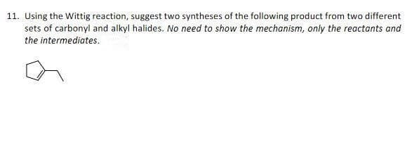 11. Using the Wittig reaction, suggest two syntheses of the following product from two different
sets of carbonyl and alkyl halides. No need to show the mechanism, only the reactants and
the intermediates.