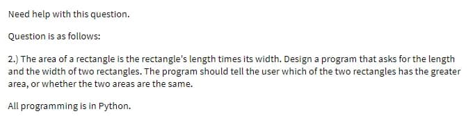 Need help with this question.
Question is as follows:
2.) The area of a rectangle is the rectangle's length times its width. Design a program that asks for the length
and the width of two rectangles. The program should tell the user which of the two rectangles has the greater
area, or whether the two areas are the same.
All programming is in Python.