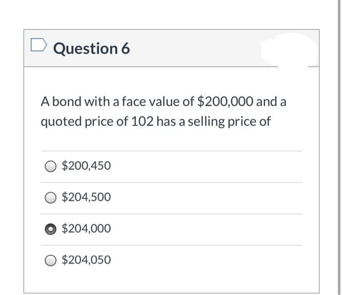 Question 6
A bond with a face value of $200,000 and a
quoted price of 102 has a selling price of
$200,450
$204,500
$204,000
$204,050