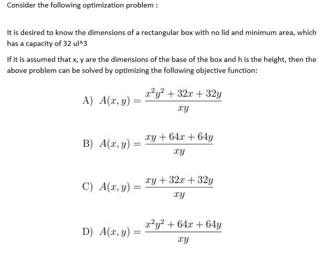 Consider the following optimization problem:
It is desired to know the dimensions of a rectangular box with no lid and minimum area, which
has a capacity of 32 ul^3
If it is assumed that x, y are the dimensions of the base of the box and h is the height, then the
above problem can be solved by optimizing the following objective function:
A) A(x, y) =
x²y² + 32x + 32y
xy
B) A(x, y) =
=
xy + 64x + 64y
xy
C) A(x, y):
xy + 32x + 32y
xy
x²y² + 64x + 64y
D) A(x, y) =
xy
=