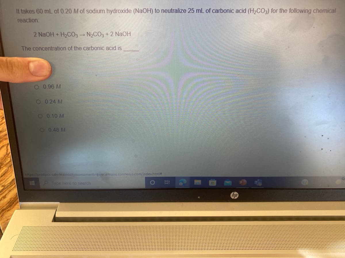 It takes 60 mL of 0.20 M of sodium hydroxide (NaOH) to neutralize 25 mL of carbonic acid (H2CO3) for the following chemical
reaction:
2 NaOH + H2CO3 N2CO3 +2 NaOH
The concentration of the carbonic acid is
O 0.96 M
O 0.24 M
O 0.10 M
O 0.48 M
https://prodpcx-cdn-learnosityassessmentviewer.emssvc.connexus.com/index.html#
Type here to search
